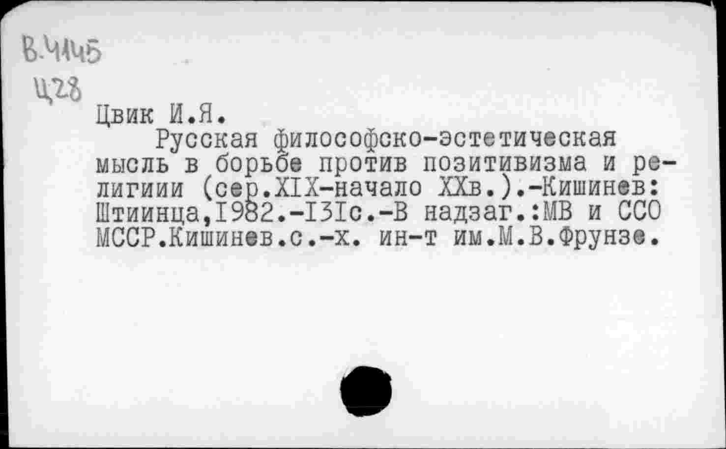 ﻿В-ЧАЧ5
ад
Цвик И.Я.
Русская философско-эстетическая мысль в борьбе против позитивизма и ре-лигиии (cep.XIX-начало ХХв.).-Кишинев: Штиинца,1982.-131с.-В надзаг.:МВ и ССО МССР.Кишинев.с.-х. ин-т им.М.В.Фрунзе.